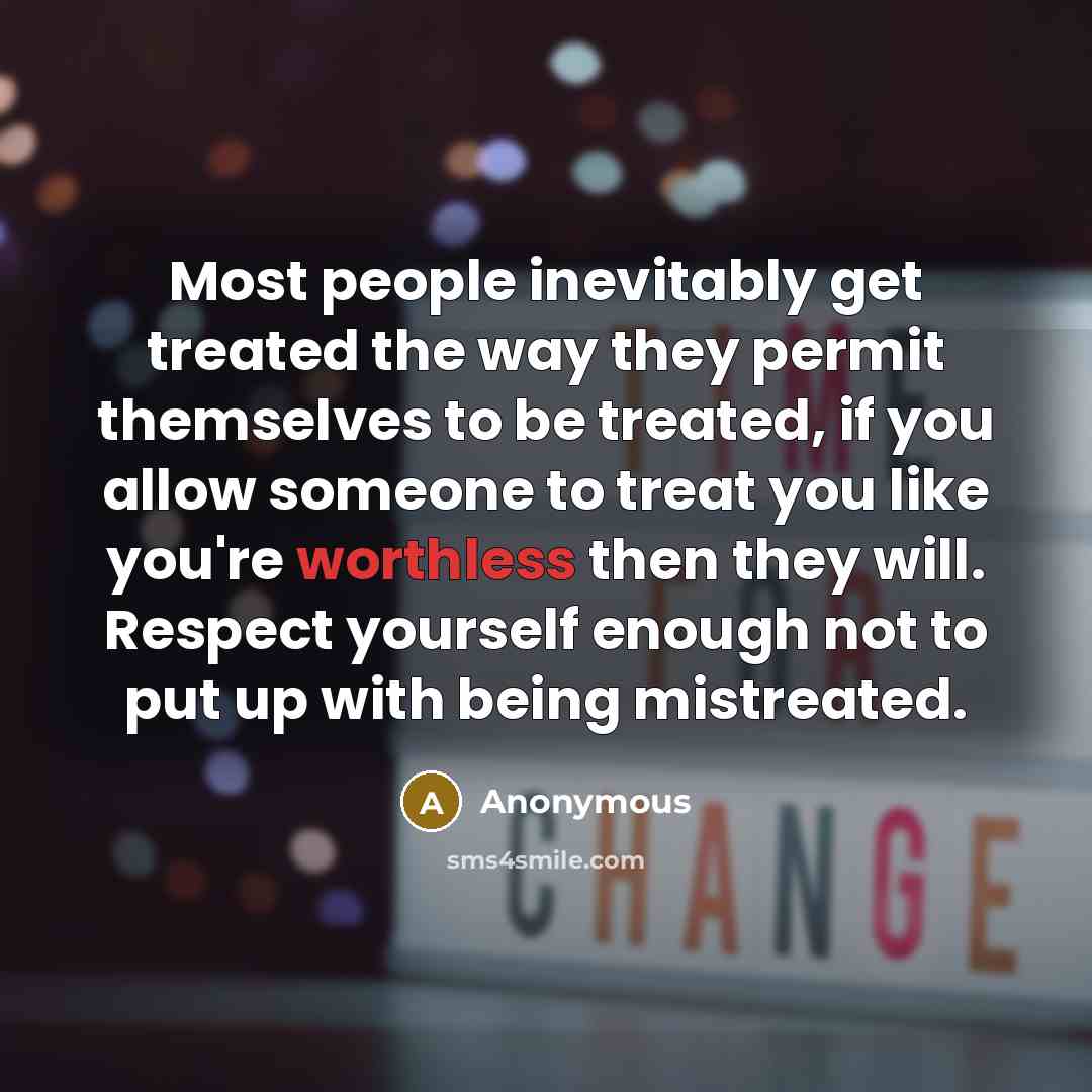 “Most people inevitably get treated the way they permit themselves to be treated, if you allow someone to treat you like you're worthless then they will. Respect yourself enough not to put up with being mistreated.” quote by Anonymous
