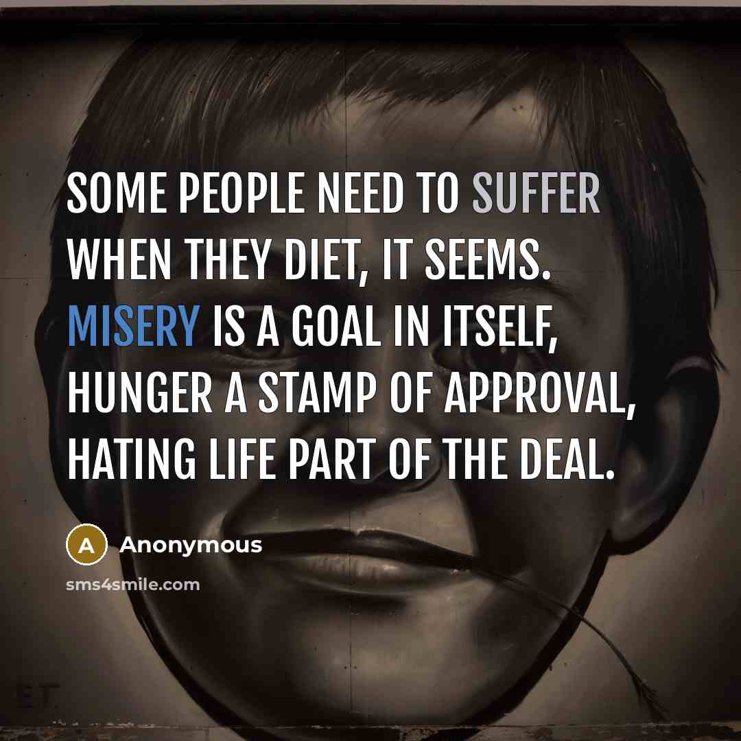 “Some people need to suffer when they diet, it seems. Misery is a goal in itself, hunger a stamp of approval, hating life part of the deal.” quote by Anonymous