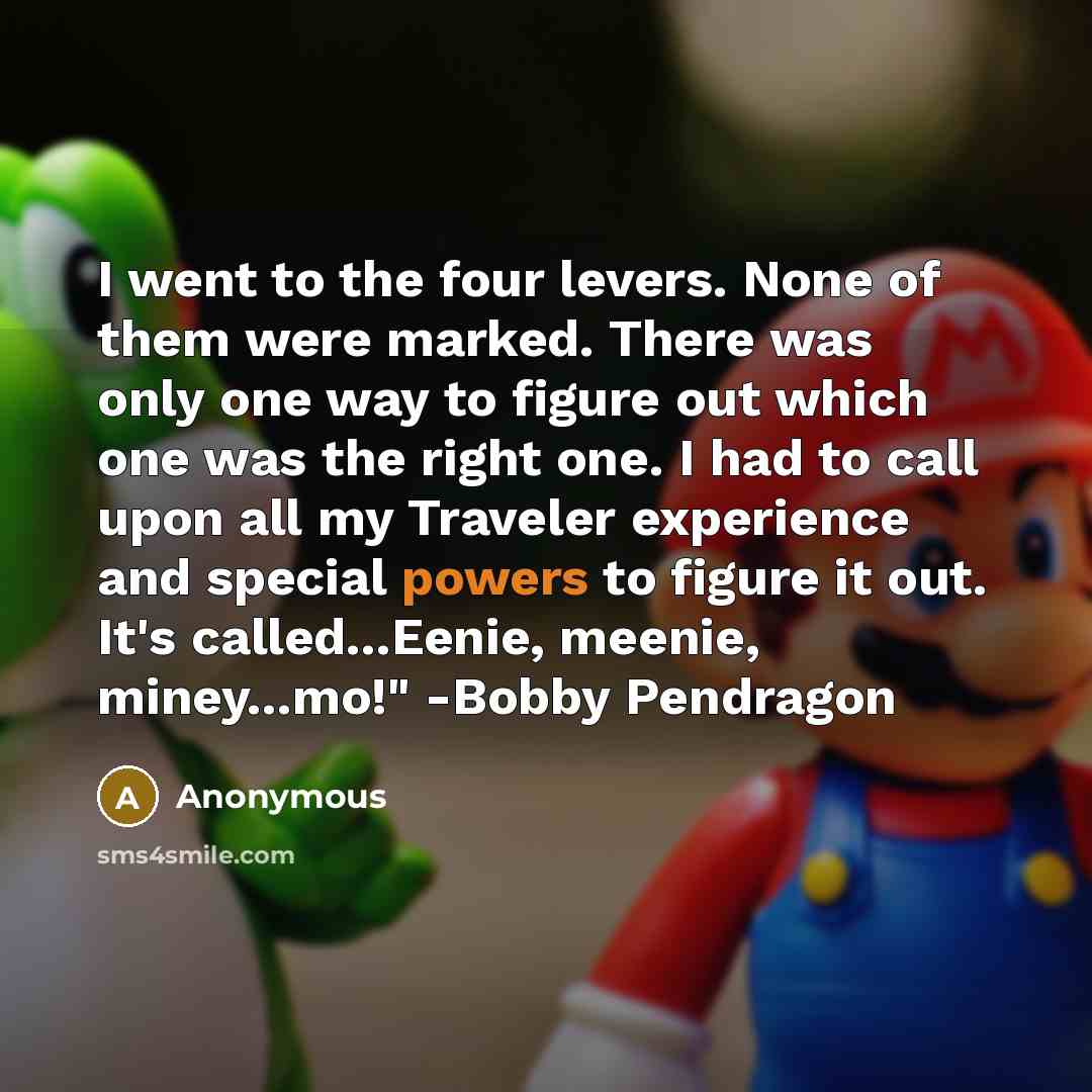 “I went to the four levers. None of them were marked. There was only one way to figure out which one was the right one. I had to call upon all my Traveler experience and special powers to figure it out. It's called...Eenie, meenie, miney...mo!" -Bobby Pendragon” quote by Anonymous