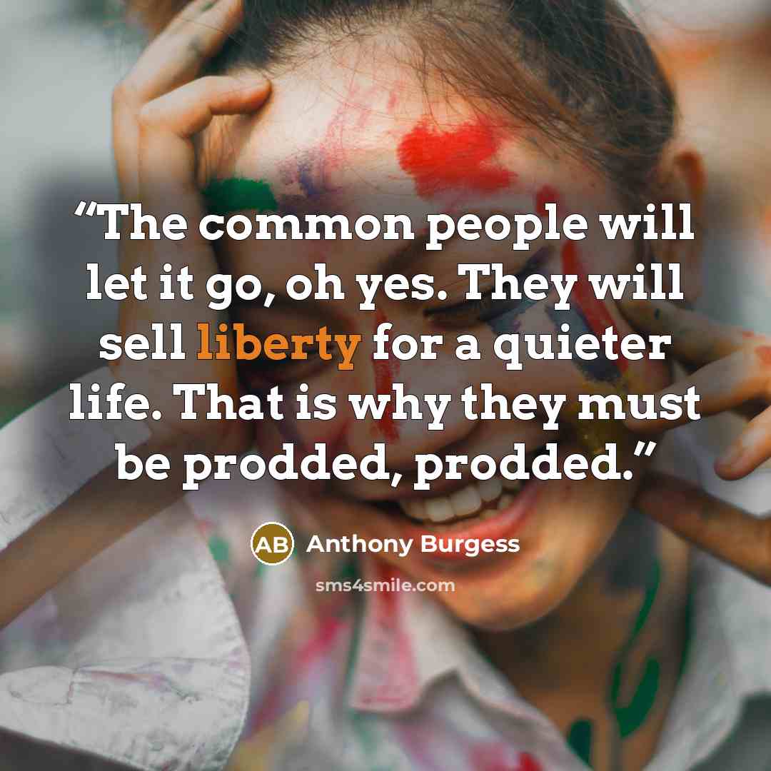 “The common people will let it go, oh yes. They will sell liberty for a quieter life. That is why they must be prodded, prodded.” quote by Anthony Burgess