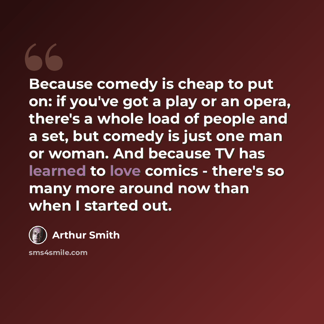 “Because comedy is cheap to put on: if you've got a play or an opera, there's a whole load of people and a set, but comedy is just one man or woman. And because TV has learned to love comics - there's so many more around now than when I started out.” quote by Arthur Smith