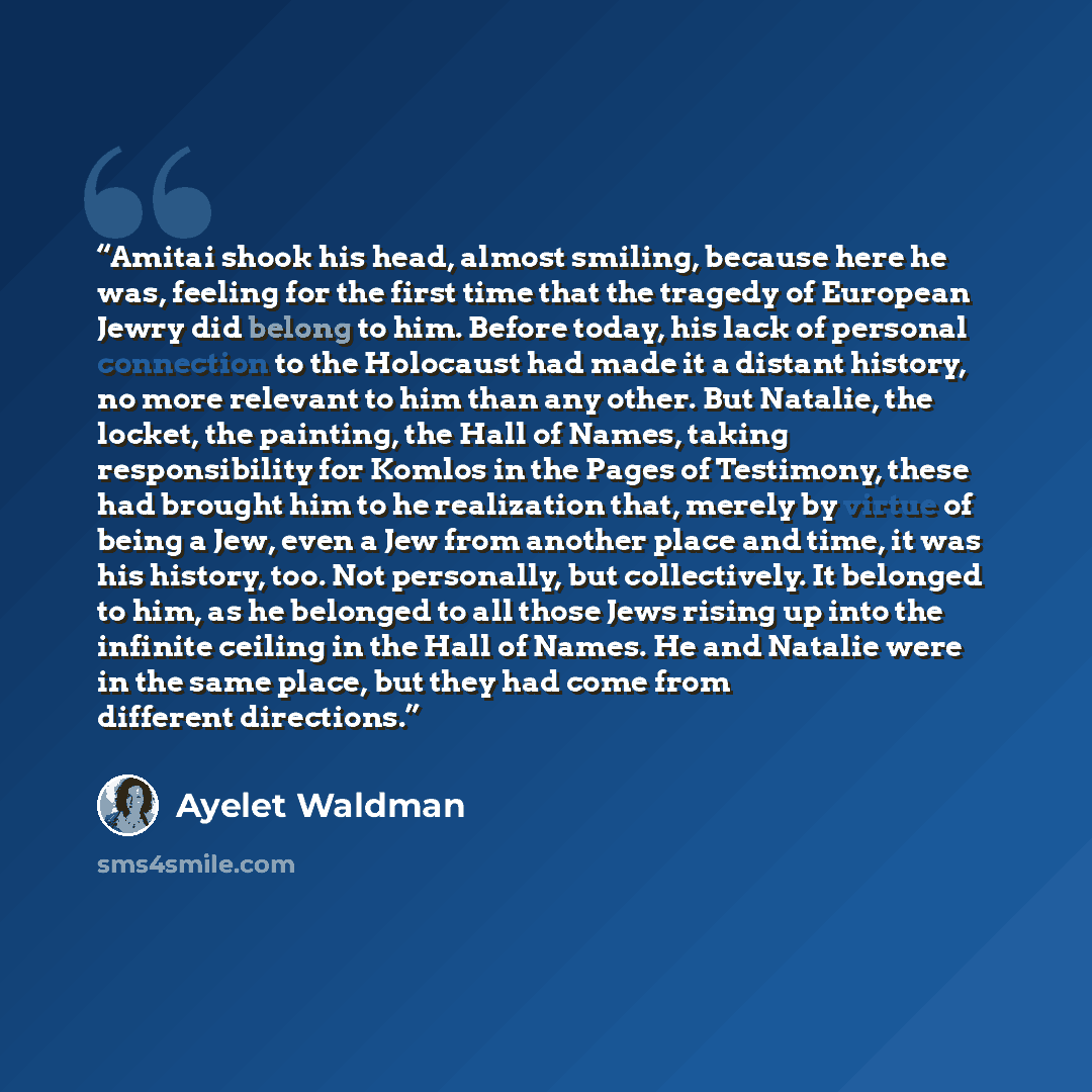“Amitai shook his head, almost smiling, because here he was, feeling for the first time that the tragedy of European Jewry did belong to him. Before today, his lack of personal connection to the Holocaust had made it a distant history, no more relevant to him than any other. But Natalie, the…” quote by Ayelet Waldman