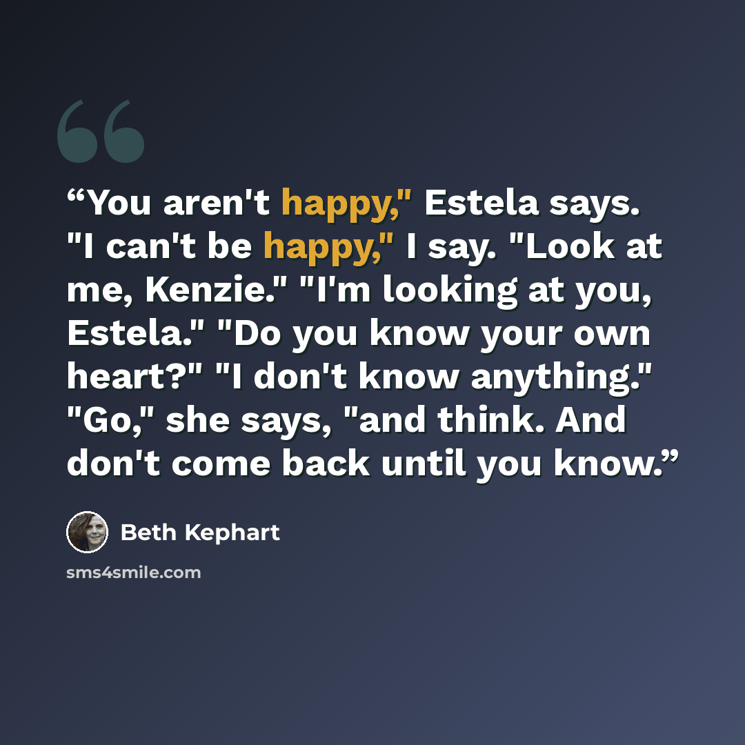 “You aren't happy," Estela says. "I can't be happy," I say. "Look at me, Kenzie." "I'm looking at you, Estela." "Do you know your own heart?" "I don't know anything." "Go," she says, "and think. And don't come back until you know.” quote by Beth Kephart