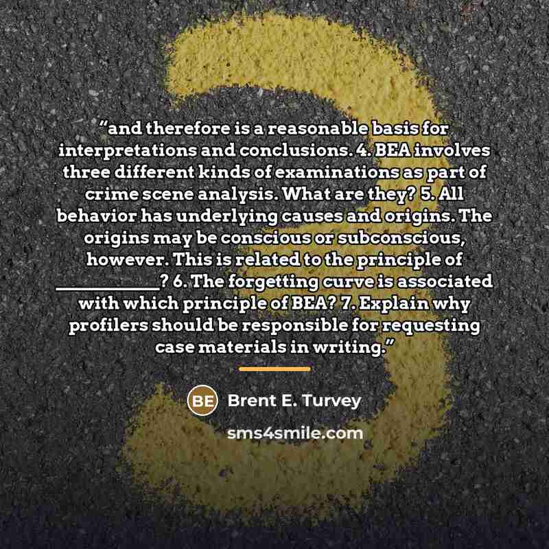 “and therefore is a reasonable basis for interpretations and conclusions. 4. BEA involves three different kinds of examinations as part of crime scene analysis. What are they? 5. All behavior has underlying causes and origins. The origins may be conscious or subconscious, however. This is related…” quote by Brent E. Turvey