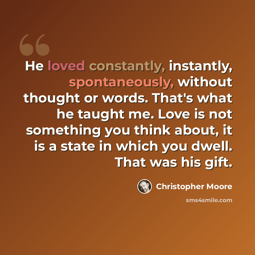 “He loved constantly, instantly, spontaneously, without thought or words. That's what he taught me. Love is not something you think about, it is a state in which you dwell. That was his gift.” quote by Christopher Moore