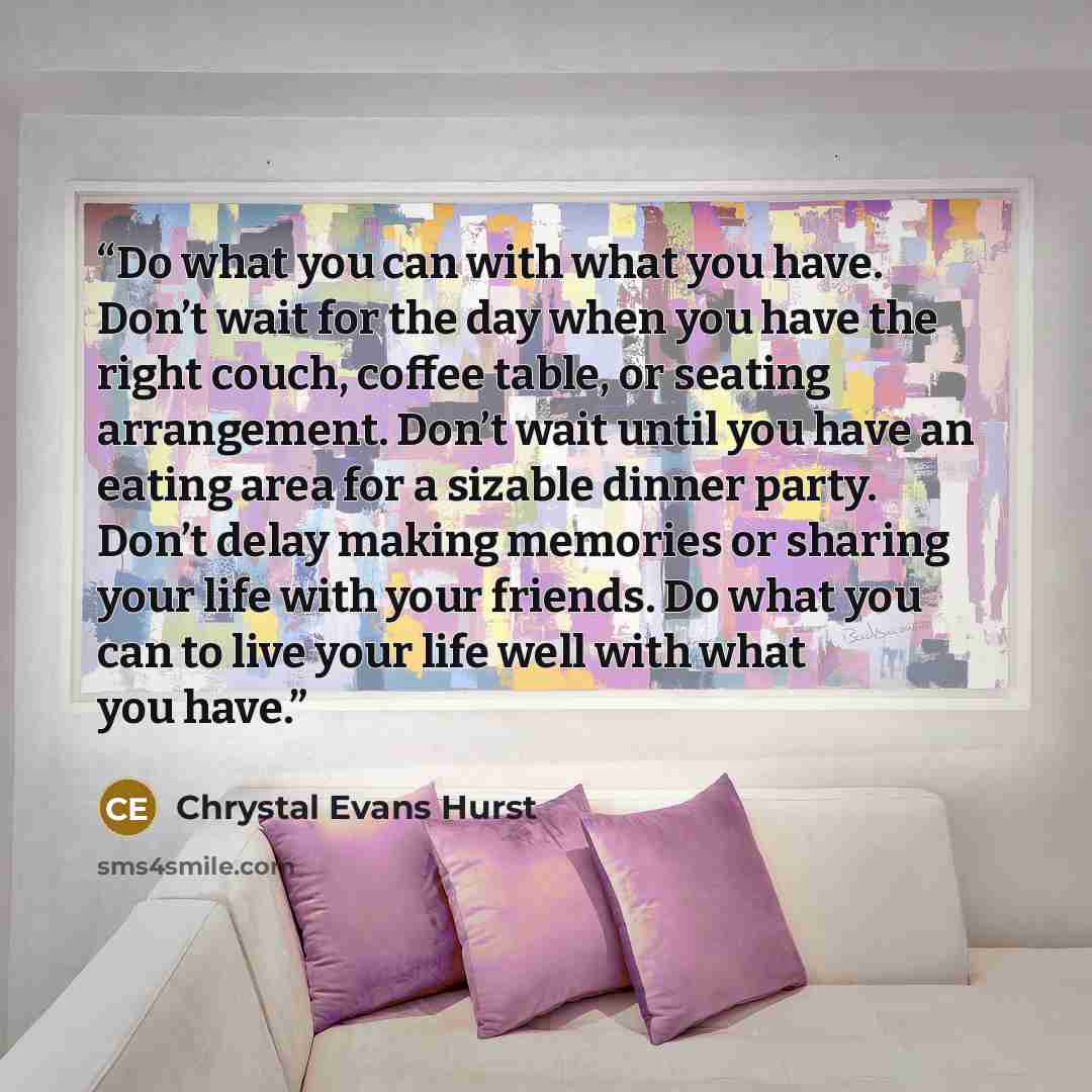 “Do what you can with what you have. Don’t wait for the day when you have the right couch, coffee table, or seating arrangement. Don’t wait until you have an eating area for a sizable dinner party. Don’t delay making memories or sharing your life with your friends. Do what you can to live your life…” quote by Chrystal Evans Hurst