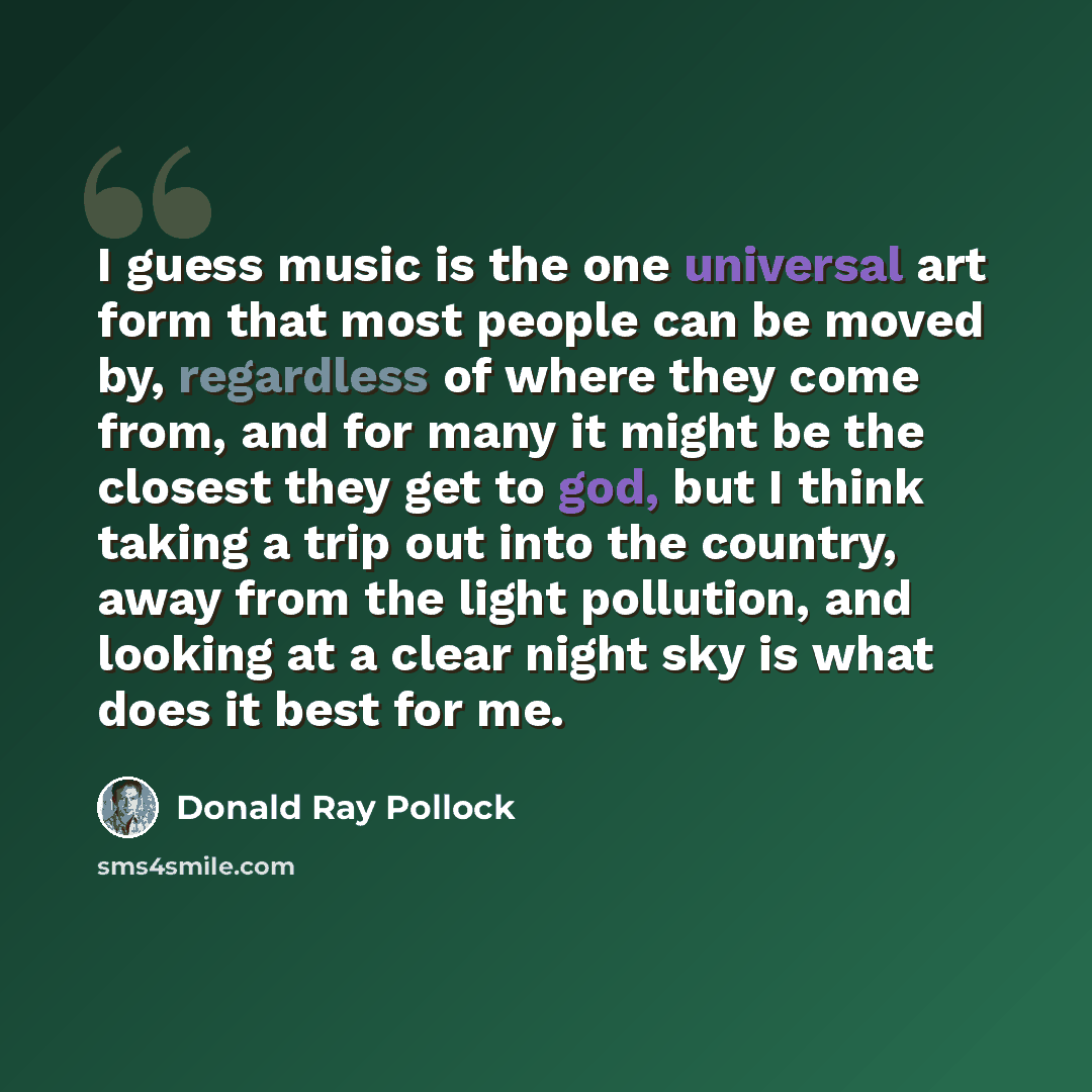 “I guess music is the one universal art form that most people can be moved by, regardless of where they come from, and for many it might be the closest they get to god, but I think taking a trip out into the country, away from the light pollution, and looking at a clear night sky is what does it…” quote by Donald Ray Pollock
