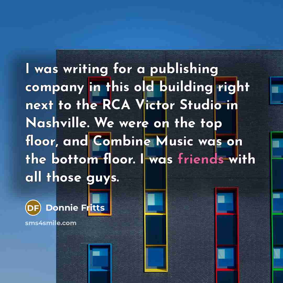 “I was writing for a publishing company in this old building right next to the RCA Victor Studio in Nashville. We were on the top floor, and Combine Music was on the bottom floor. I was friends with all those guys.” quote by Donnie Fritts