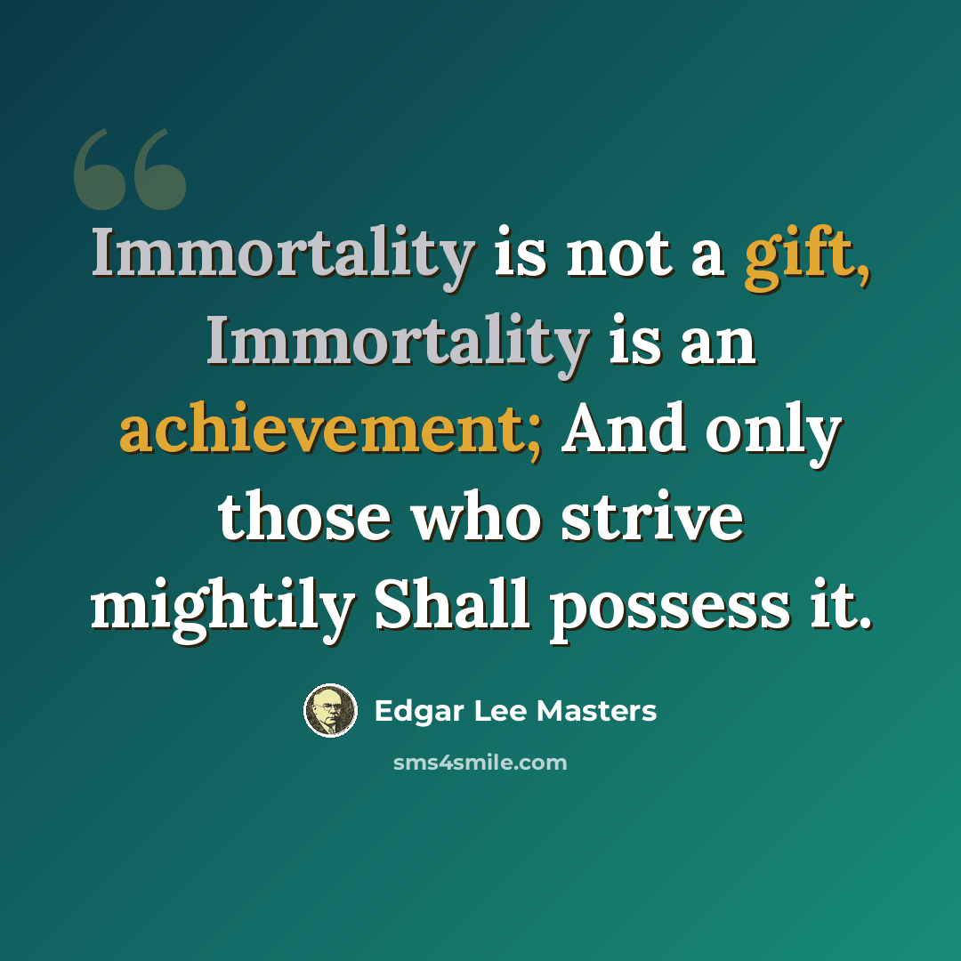“Immortality is not a gift, Immortality is an achievement; And only those who strive mightily Shall possess it.” quote by Edgar Lee Masters