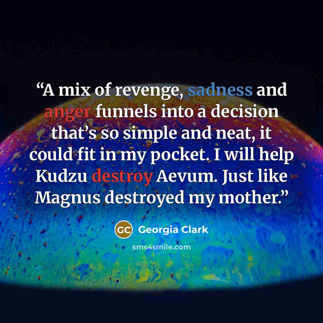 “A mix of revenge, sadness and anger funnels into a decision that’s so simple and neat, it could fit in my pocket. I will help Kudzu destroy Aevum. Just like Magnus destroyed my mother.” quote by Georgia Clark