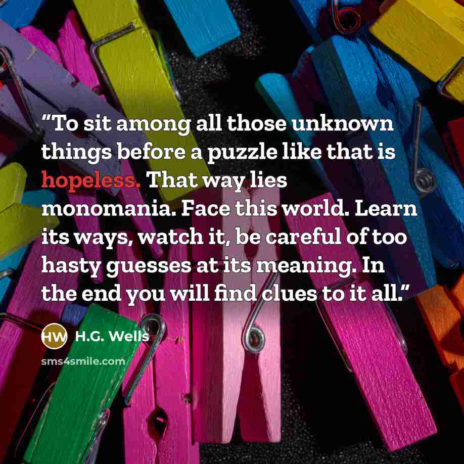 “To sit among all those unknown things before a puzzle like that is hopeless. That way lies monomania. Face this world. Learn its ways, watch it, be careful of too hasty guesses at its meaning. In the end you will find clues to it all.” quote by H.G. Wells