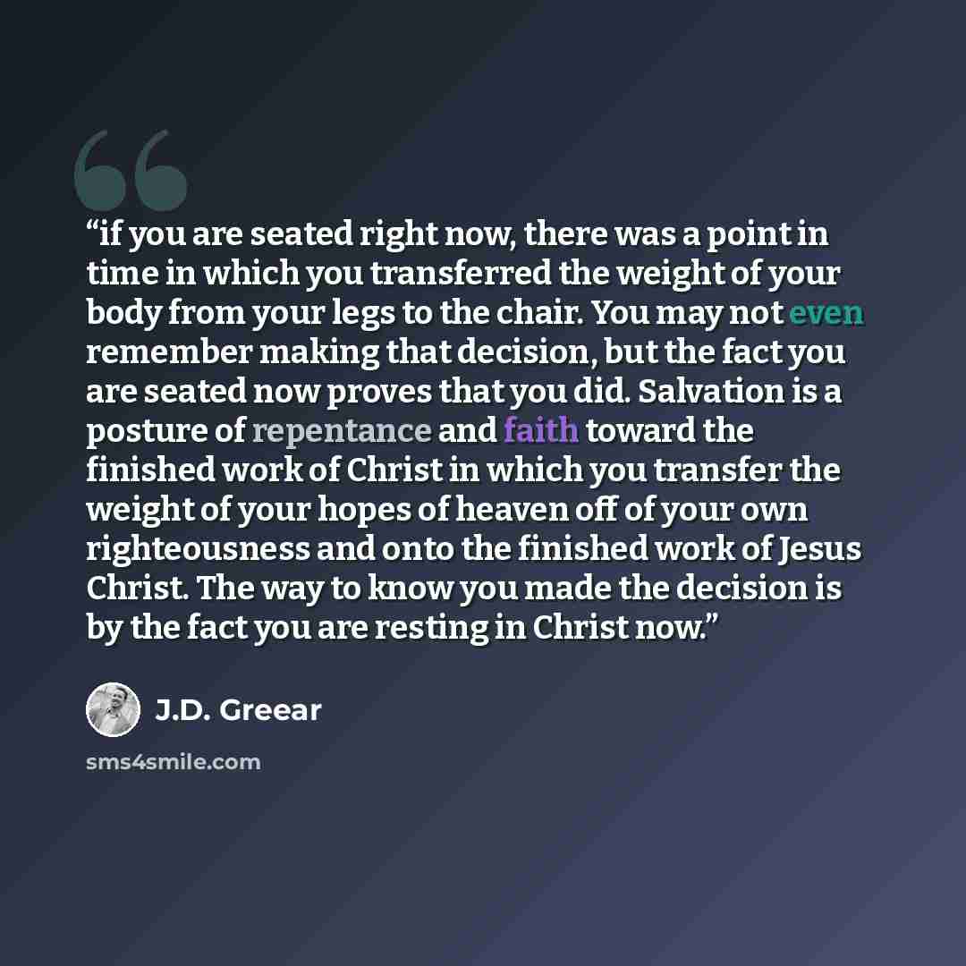 “if you are seated right now, there was a point in time in which you transferred the weight of your body from your legs to the chair. You may not even remember making that decision, but the fact you are seated now proves that you did. Salvation is a posture of repentance and faith toward the…” quote by J.D. Greear