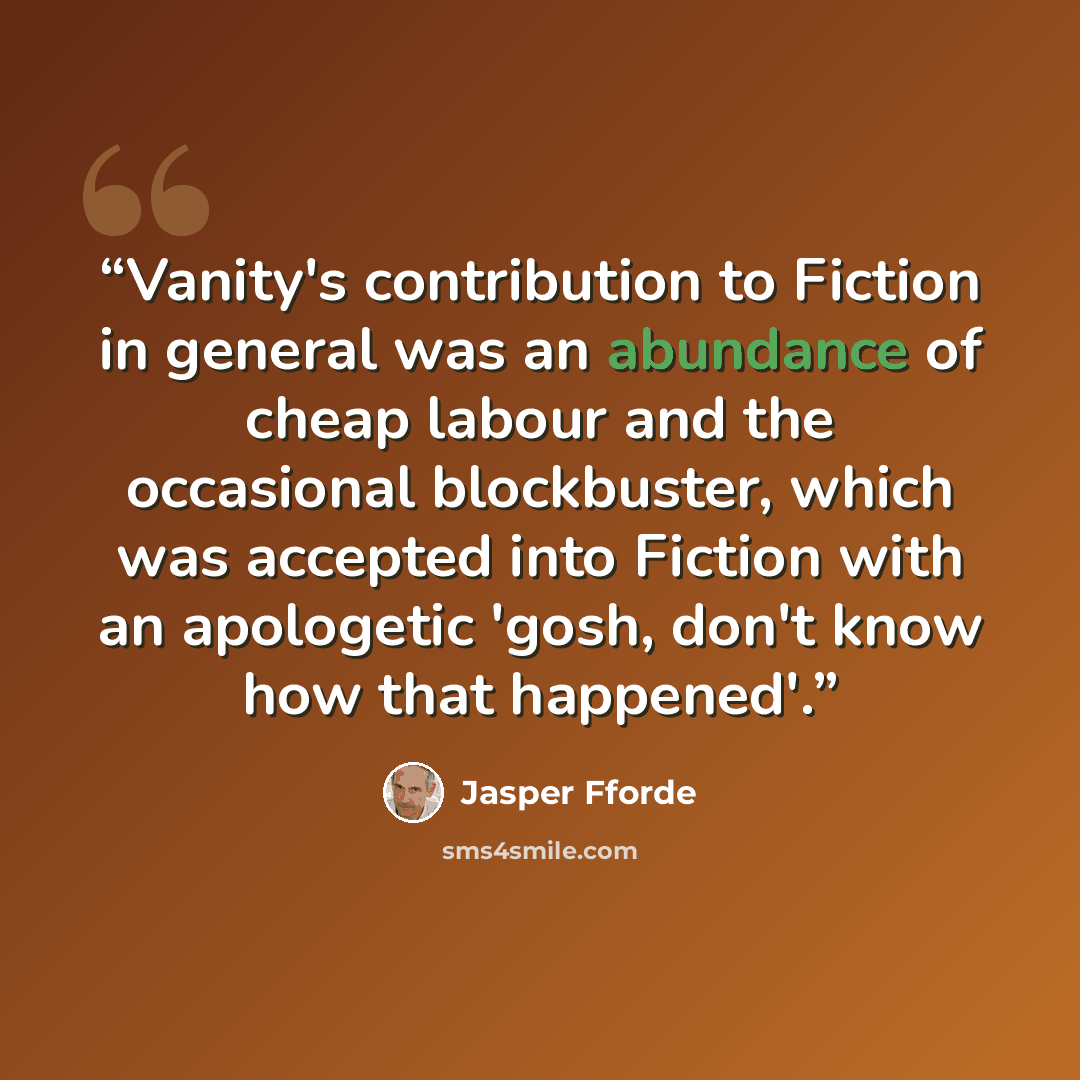 “Vanity's contribution to Fiction in general was an abundance of cheap labour and the occasional blockbuster, which was accepted into Fiction with an apologetic 'gosh, don't know how that happened'.” quote by Jasper Fforde