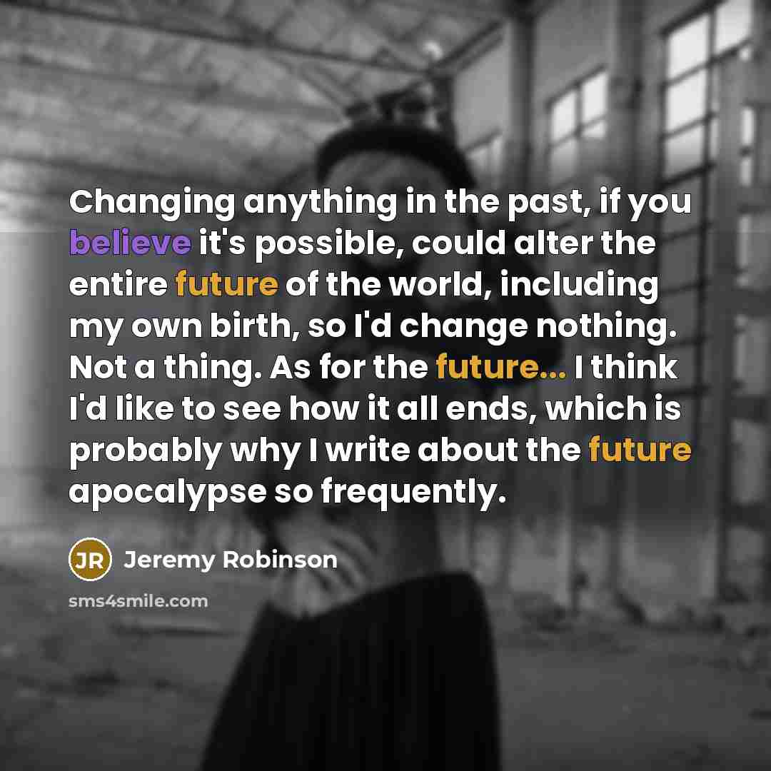 “Changing anything in the past, if you believe it's possible, could alter the entire future of the world, including my own birth, so I'd change nothing. Not a thing. As for the future... I think I'd like to see how it all ends, which is probably why I write about the future apocalypse so frequently.” quote by Jeremy Robinson