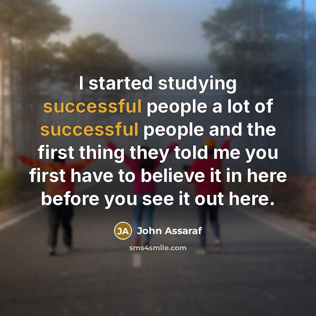 “I started studying successful people a lot of successful people and the first thing they told me you first have to believe it in here before you see it out here.” quote by John Assaraf