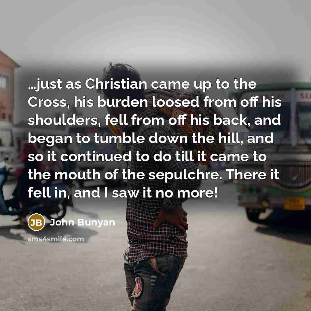 “…just as Christian came up to the Cross, his burden loosed from off his shoulders, fell from off his back, and began to tumble down the hill, and so it continued to do till it came to the mouth of the sepulchre. There it fell in, and I saw it no more!” quote by John Bunyan