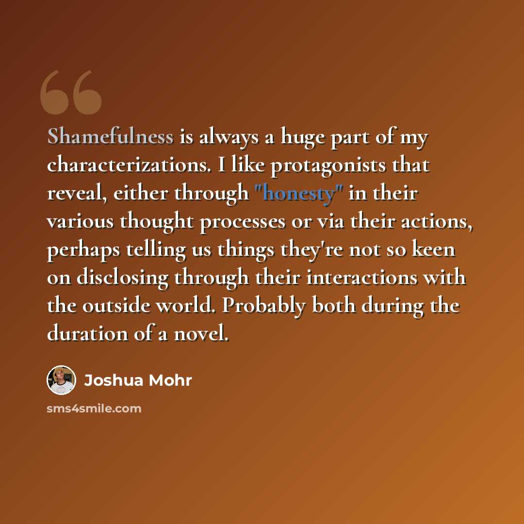 “Shamefulness is always a huge part of my characterizations. I like protagonists that reveal, either through "honesty" in their various thought processes or via their actions, perhaps telling us things they're not so keen on disclosing through their interactions with the outside world. Probably…” quote by Joshua Mohr
