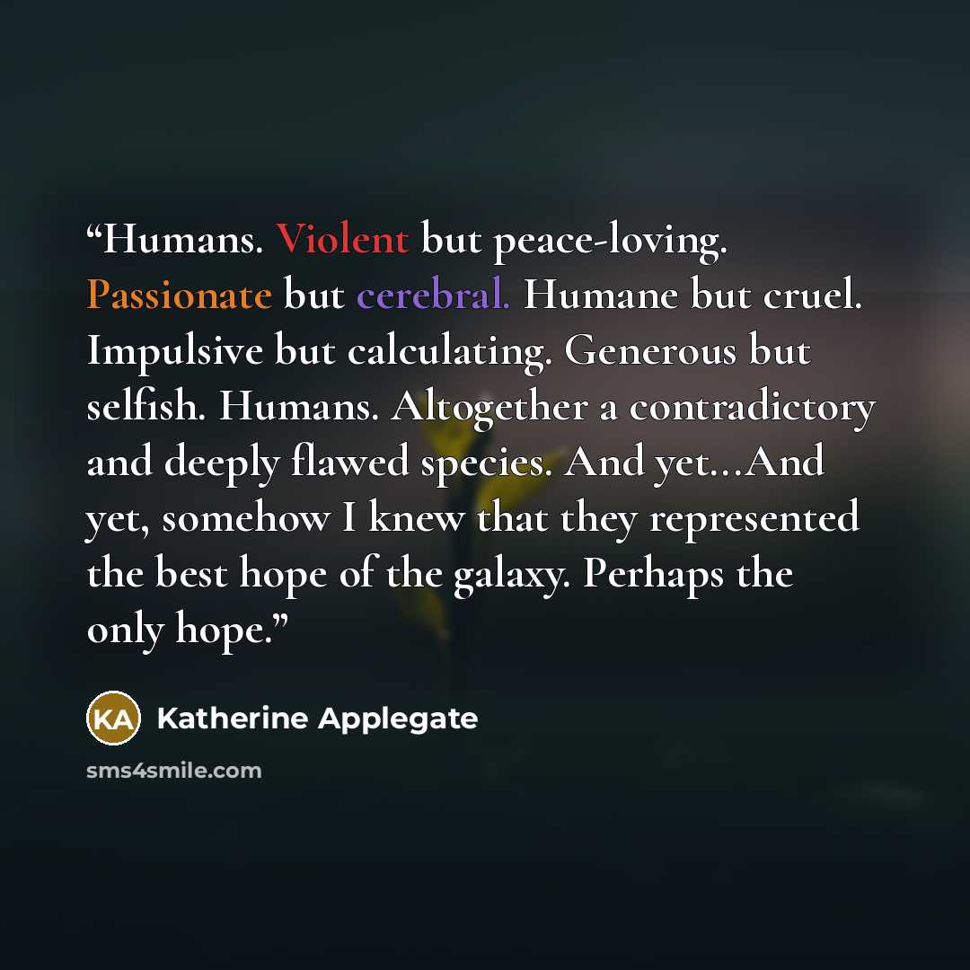 “Humans. Violent but peace-loving. Passionate but cerebral. Humane but cruel. Impulsive but calculating. Generous but selfish. Humans. Altogether a contradictory and deeply flawed species. And yet...And yet, somehow I knew that they represented the best hope of the galaxy. Perhaps the only hope.” quote by katherine applegate
