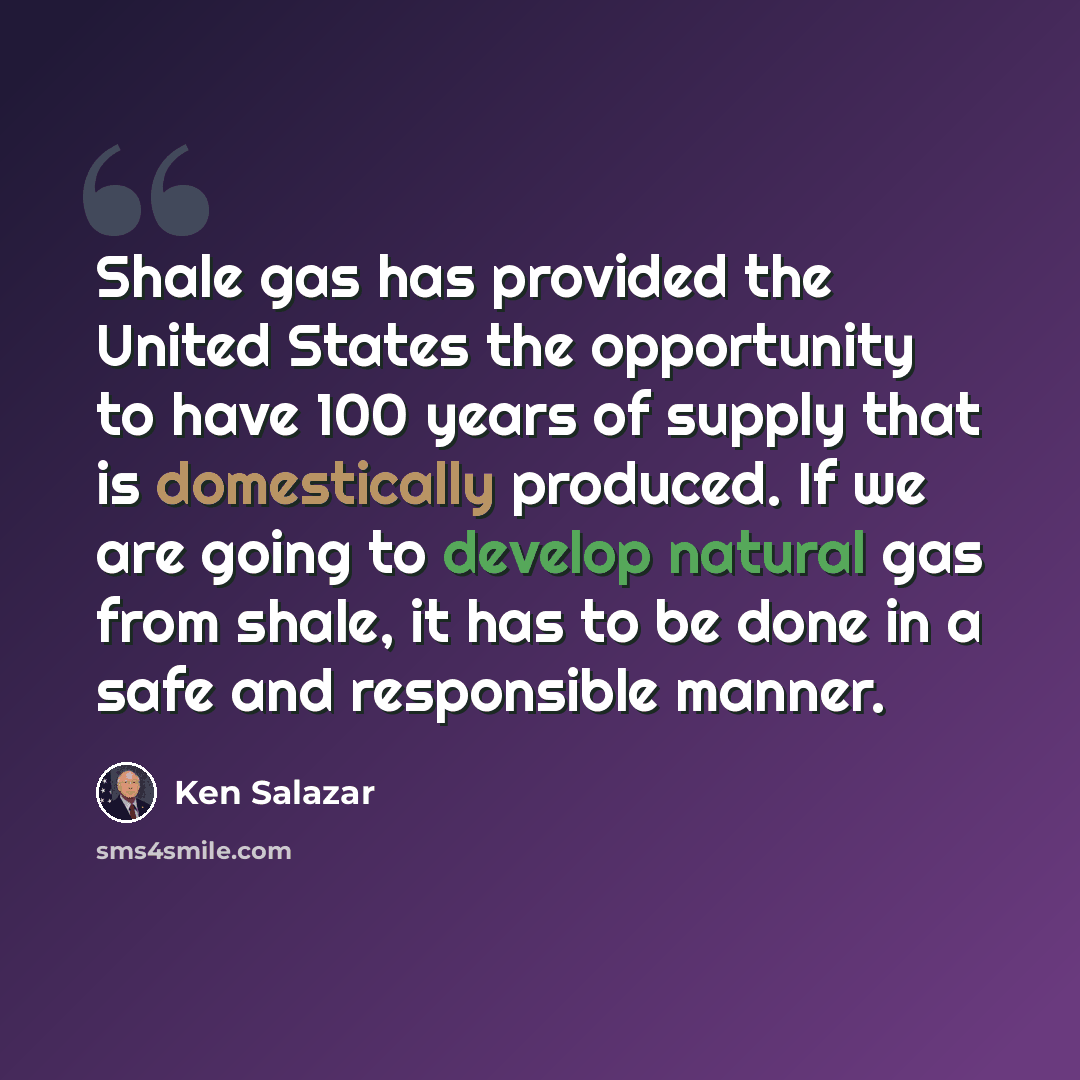 “Shale gas has provided the United States the opportunity to have 100 years of supply that is domestically produced. If we are going to develop natural gas from shale, it has to be done in a safe and responsible manner.” quote by Ken Salazar