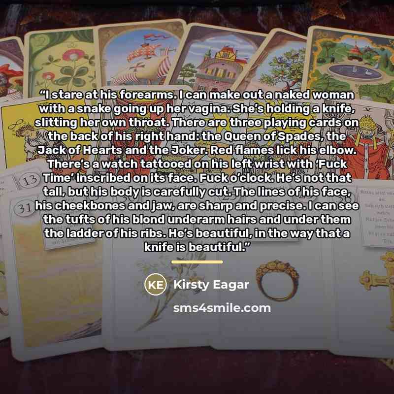 “I stare at his forearms. I can make out a naked woman with a snake going up her vagina. She’s holding a knife, slitting her own throat. There are three playing cards on the back of his right hand: the Queen of Spades, the Jack of Hearts and the Joker. Red flames lick his elbow. There’s a watch…” quote by Kirsty Eagar
