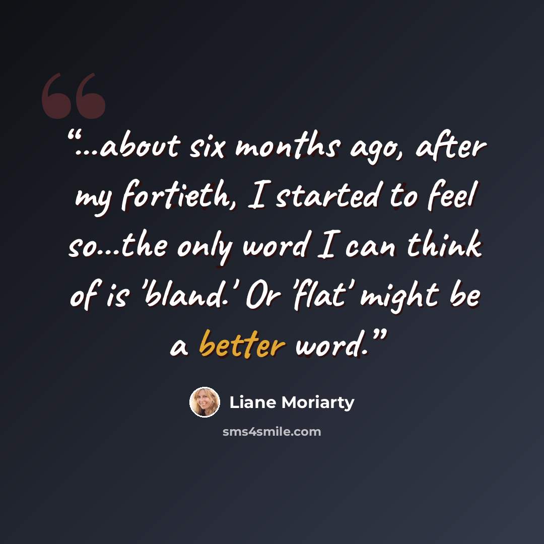 “...about six months ago, after my fortieth, I started to feel so...the only word I can think of is 'bland.' Or 'flat' might be a better word.” quote by Liane Moriarty