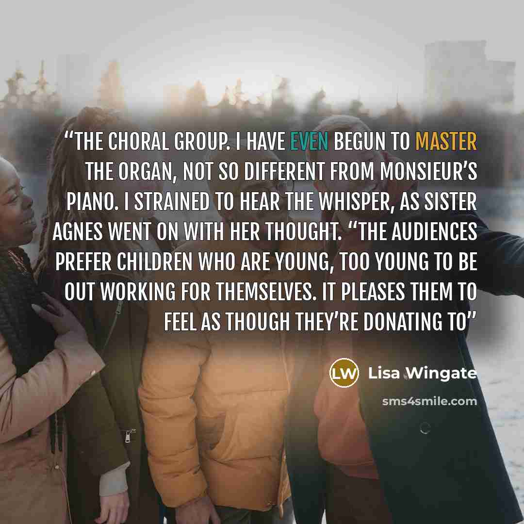 “the choral group. I have even begun to master the organ, not so different from Monsieur’s piano. I strained to hear the whisper, as Sister Agnes went on with her thought. “The audiences prefer children who are young, too young to be out working for themselves. It pleases them to feel as though…” quote by Lisa Wingate