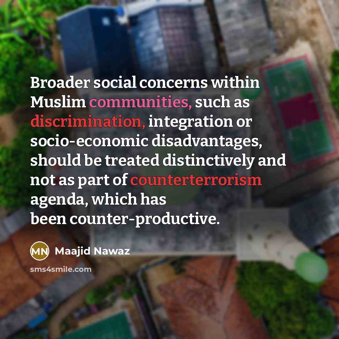 “Broader social concerns within Muslim communities, such as discrimination, integration or socio-economic disadvantages, should be treated distinctively and not as part of counterterrorism agenda, which has been counter-productive.” quote by Maajid Nawaz