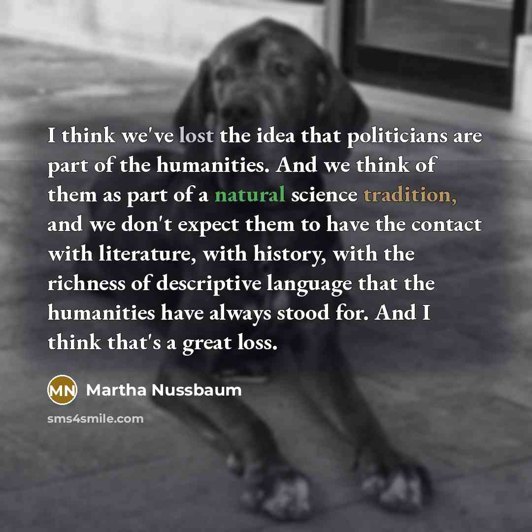 “I think we've lost the idea that politicians are part of the humanities. And we think of them as part of a natural science tradition, and we don't expect them to have the contact with literature, with history, with the richness of descriptive language that the humanities have always stood for. And…” quote by Martha Nussbaum