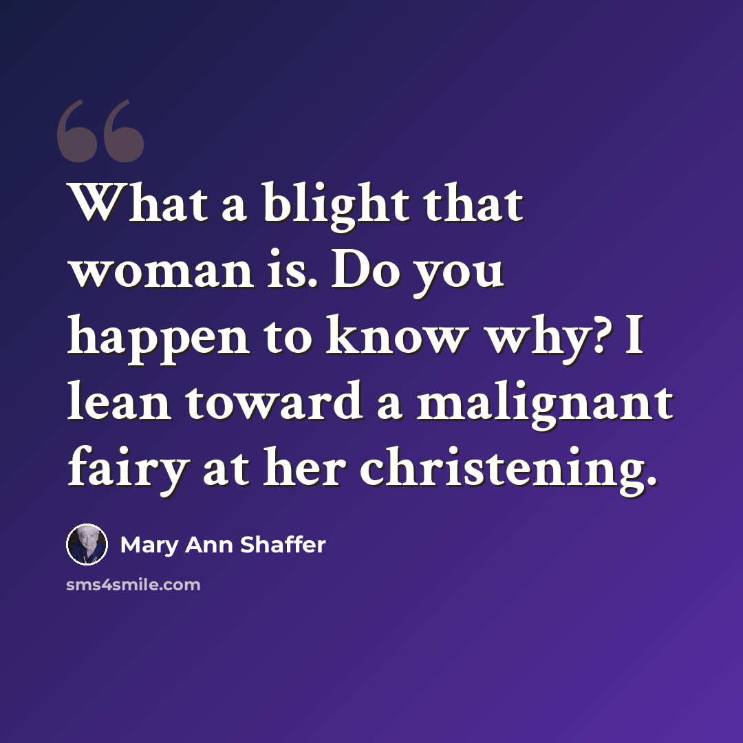 “What a blight that woman is. Do you happen to know why? I lean toward a malignant fairy at her christening.” quote by Mary Ann Shaffer