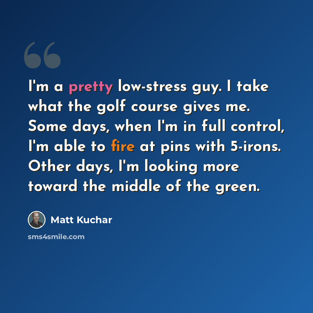 “I'm a pretty low-stress guy. I take what the golf course gives me. Some days, when I'm in full control, I'm able to fire at pins with 5-irons. Other days, I'm looking more toward the middle of the green.” quote by Matt Kuchar