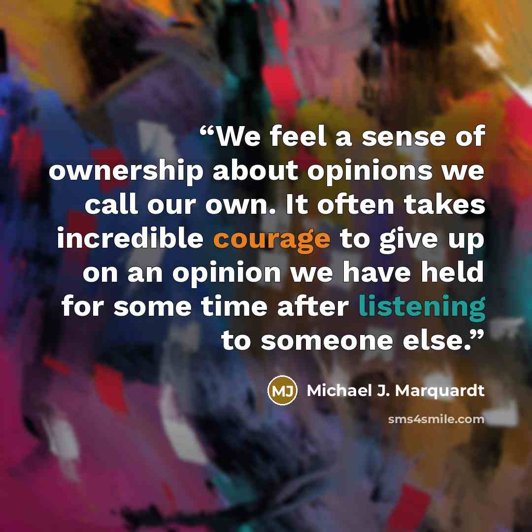 “We feel a sense of ownership about opinions we call our own. It often takes incredible courage to give up on an opinion we have held for some time after listening to someone else.” quote by Michael J. Marquardt