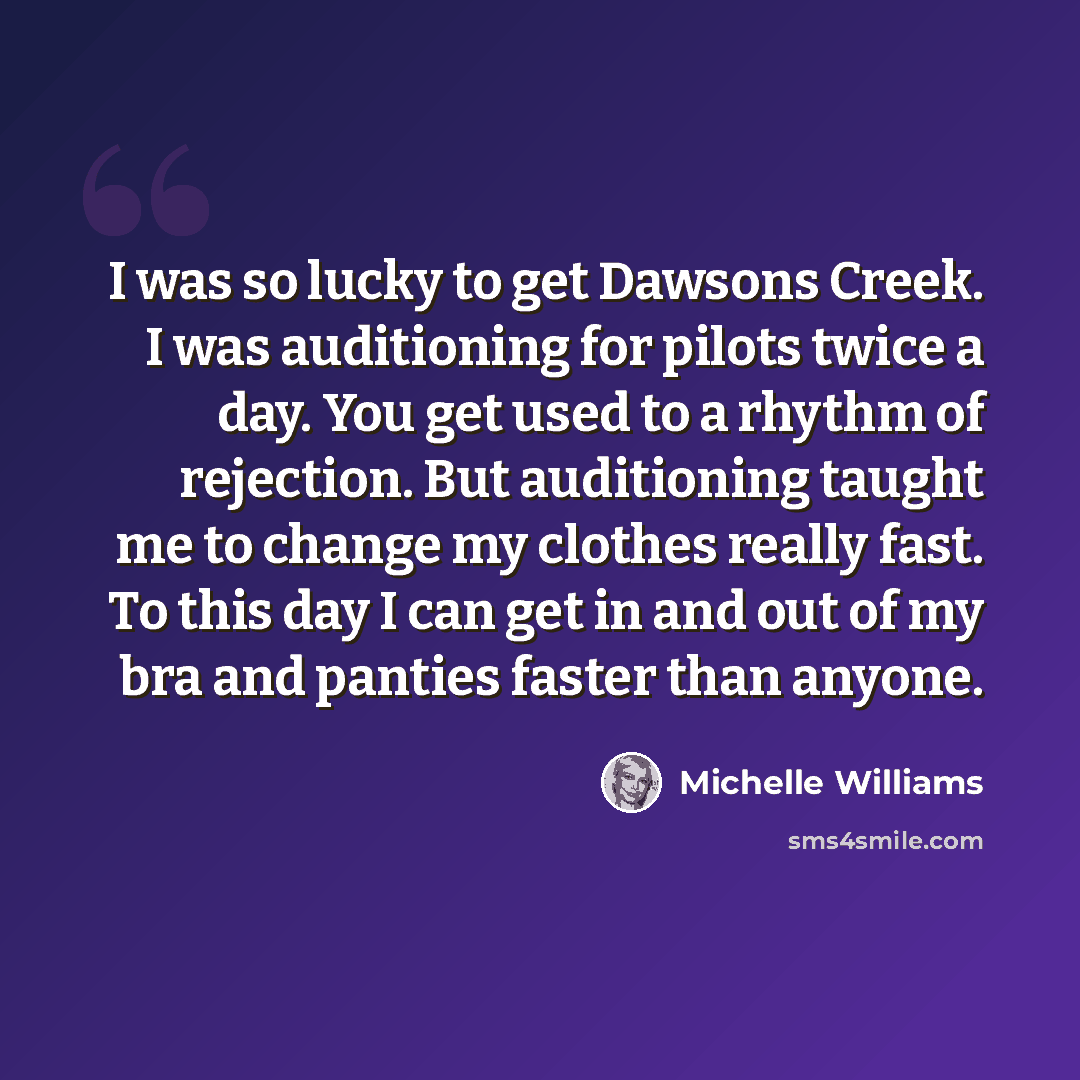 “I was so lucky to get Dawsons Creek. I was auditioning for pilots twice a day. You get used to a rhythm of rejection. But auditioning taught me to change my clothes really fast. To this day I can get in and out of my bra and panties faster than anyone.” quote by Michelle Williams