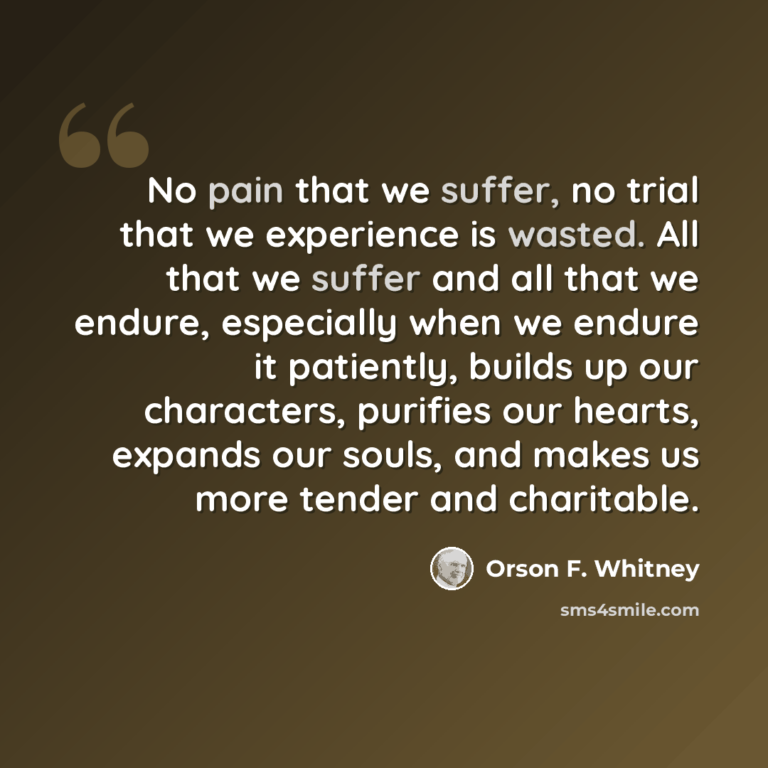 “No pain that we suffer, no trial that we experience is wasted. All that we suffer and all that we endure, especially when we endure it patiently, builds up our characters, purifies our hearts, expands our souls, and makes us more tender and charitable.” quote by Orson F. Whitney