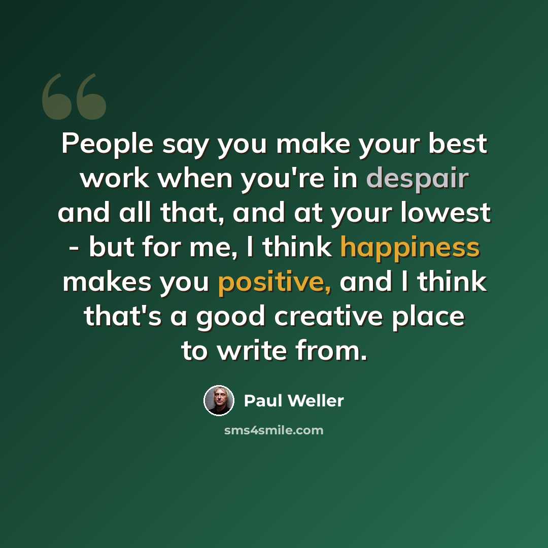 “People say you make your best work when you're in despair and all that, and at your lowest - but for me, I think happiness makes you positive, and I think that's a good creative place to write from.” quote by Paul Weller