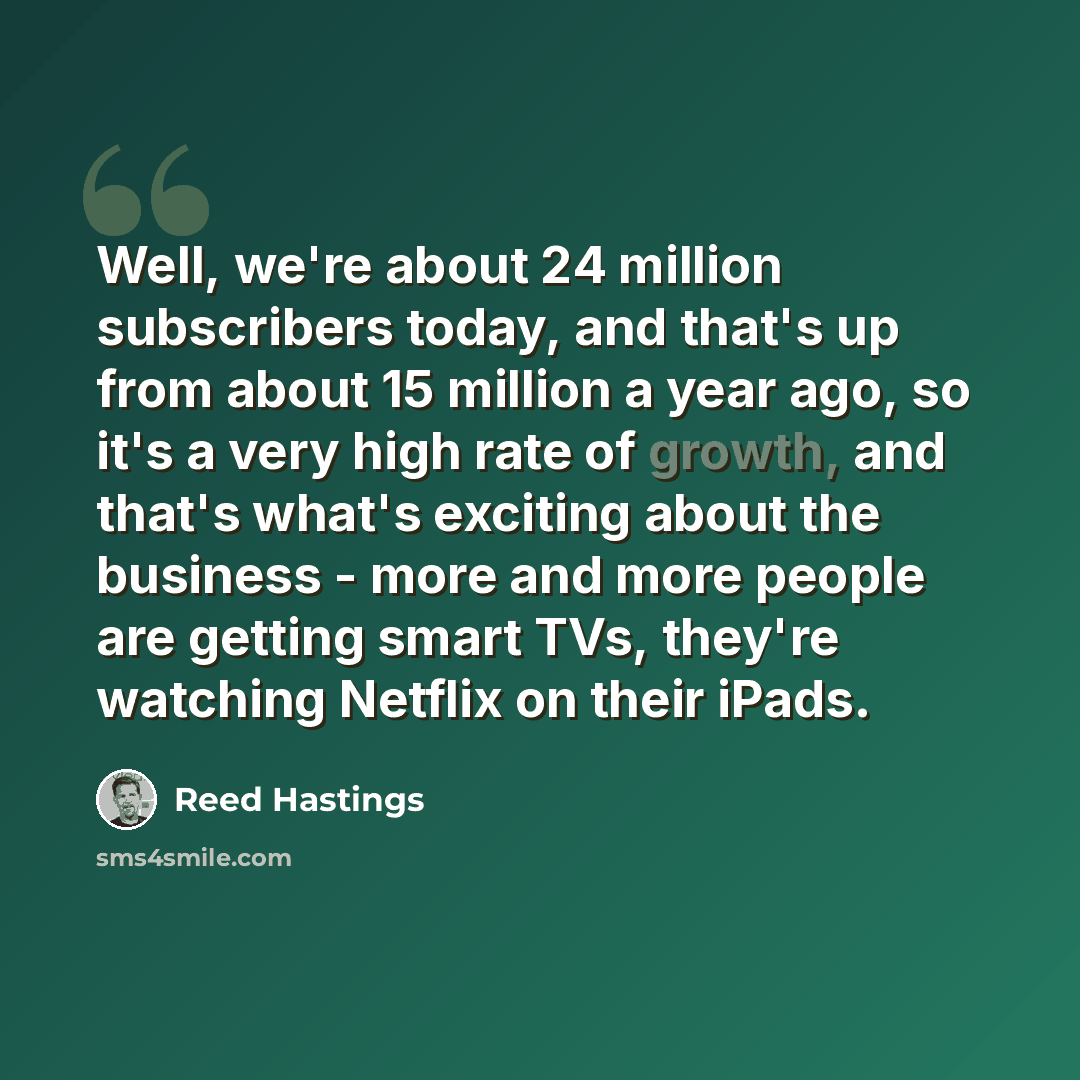 “Well, we're about 24 million subscribers today, and that's up from about 15 million a year ago, so it's a very high rate of growth, and that's what's exciting about the business - more and more people are getting smart TVs, they're watching Netflix on their iPads.” quote by Reed Hastings