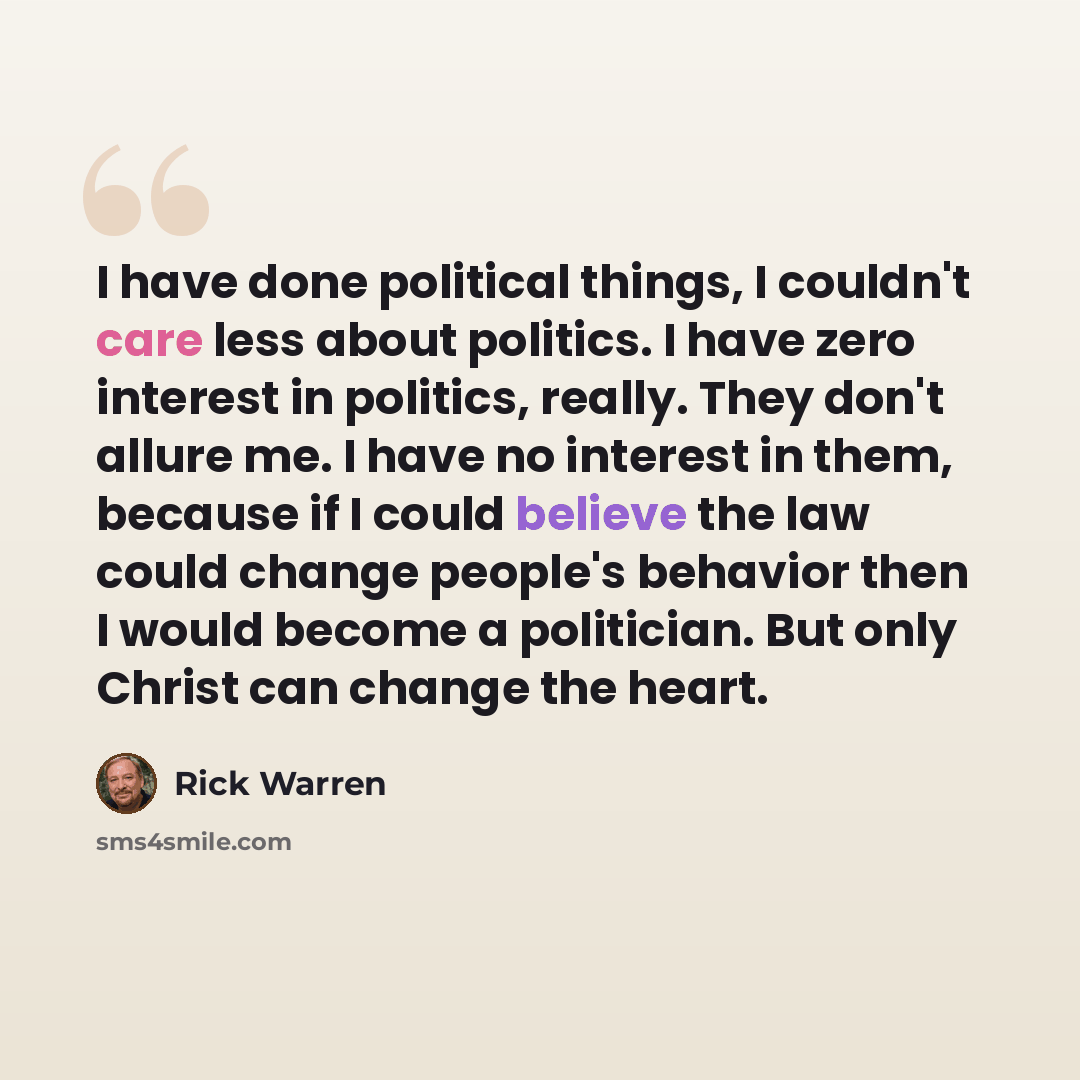 “I have done political things, I couldn't care less about politics. I have zero interest in politics, really. They don't allure me. I have no interest in them, because if I could believe the law could change people's behavior then I would become a politician. But only Christ can change the heart.” quote by Rick Warren