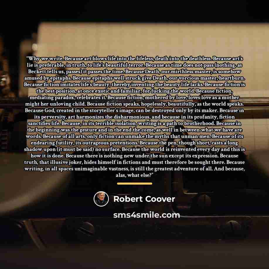 “Why we write. Because art blows life into the lifeless, death into the deathless. Because art's lie is preferable, in truth, to life's beautiful terror. Because as time does not pass (nothing, as Beckett tells us, passes) it passes the time. Because Death, our mirthless master, is somehow amused…” quote by Robert Coover