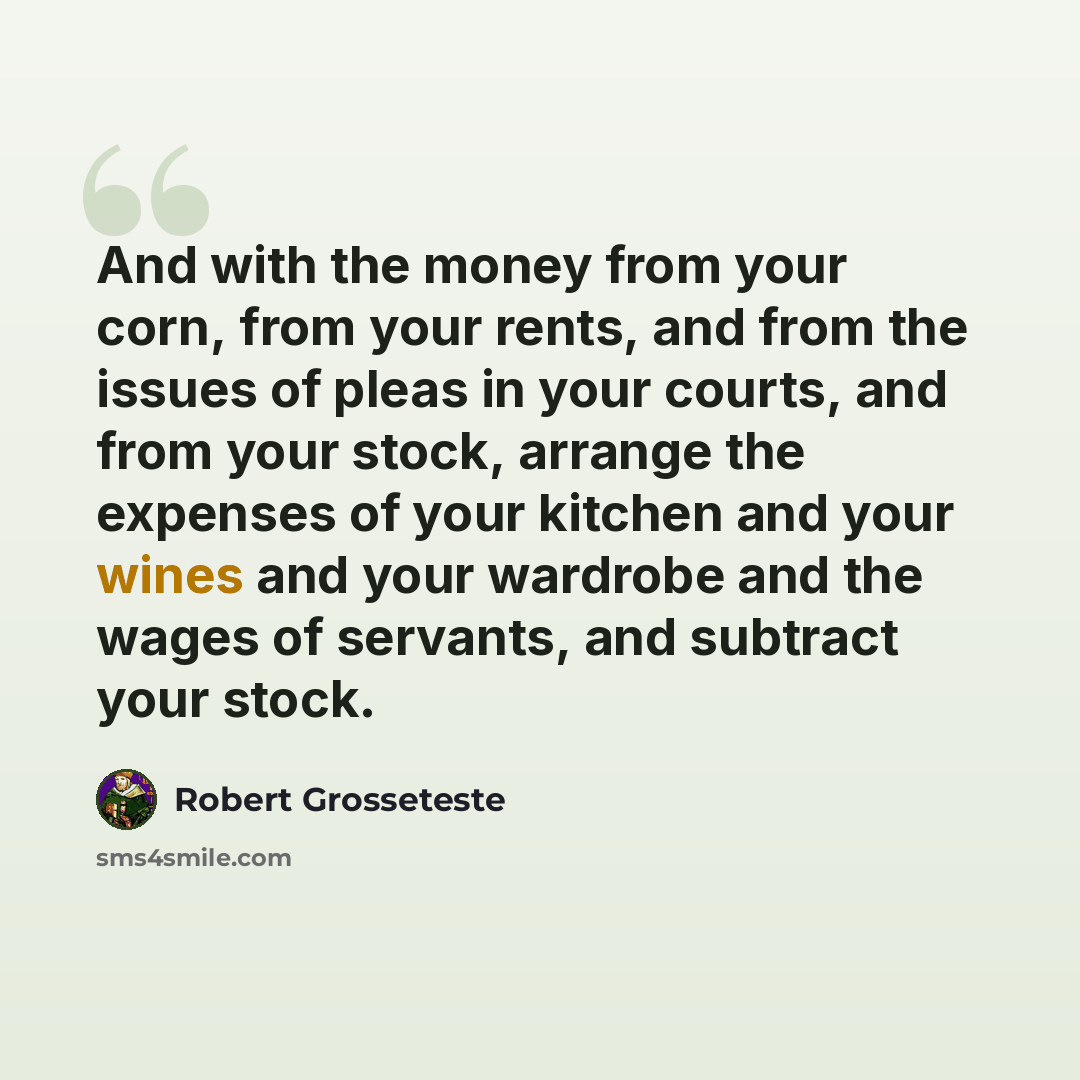 “And with the money from your corn, from your rents, and from the issues of pleas in your courts, and from your stock, arrange the expenses of your kitchen and your wines and your wardrobe and the wages of servants, and subtract your stock.” quote by Robert Grosseteste