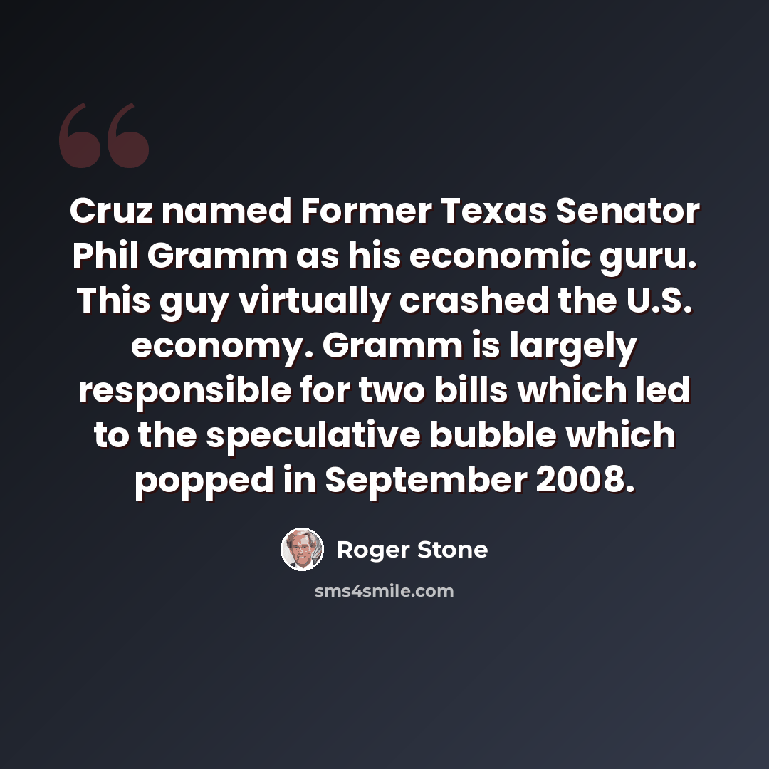 “Cruz named Former Texas Senator Phil Gramm as his economic guru. This guy virtually crashed the U.S. economy. Gramm is largely responsible for two bills which led to the speculative bubble which popped in September 2008.” quote by Roger Stone