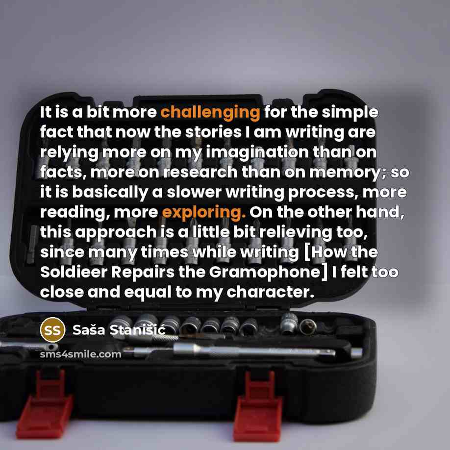 “It is a bit more challenging for the simple fact that now the stories I am writing are relying more on my imagination than on facts, more on research than on memory; so it is basically a slower writing process, more reading, more exploring. On the other hand, this approach is a little bit…” quote by Sasa Stanisic