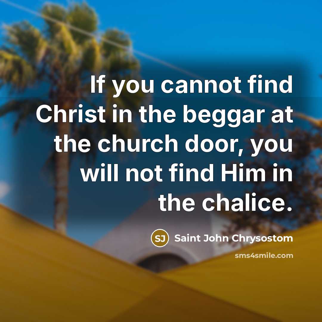 “If you cannot find Christ in the beggar at the church door, you will not find Him in the chalice.” quote by Saint John Chrysostom