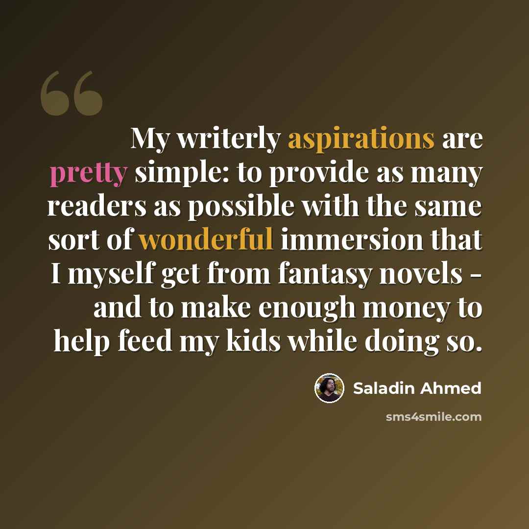 “My writerly aspirations are pretty simple: to provide as many readers as possible with the same sort of wonderful immersion that I myself get from fantasy novels - and to make enough money to help feed my kids while doing so.” quote by Saladin Ahmed