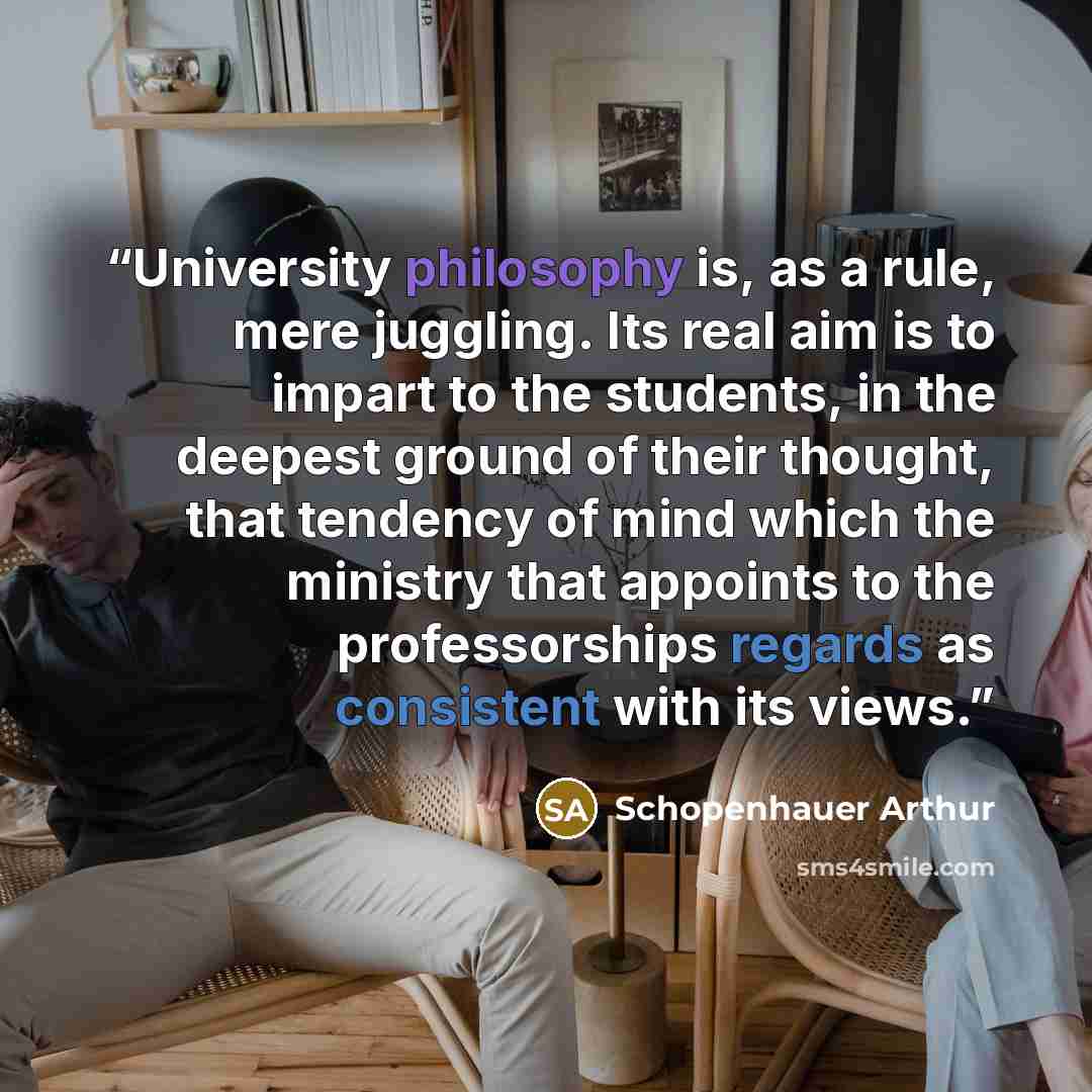 “University philosophy is, as a rule, mere juggling. Its real aim is to impart to the students, in the deepest ground of their thought, that tendency of mind which the ministry that appoints to the professorships regards as consistent with its views.” quote by Schopenhauer Arthur