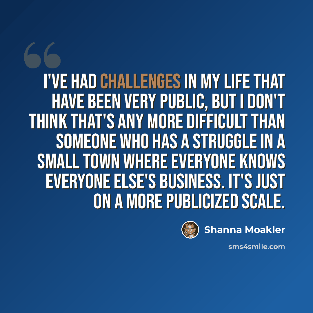 “I've had challenges in my life that have been very public, but I don't think that's any more difficult than someone who has a struggle in a small town where everyone knows everyone else's business. It's just on a more publicized scale.” quote by Shanna Moakler