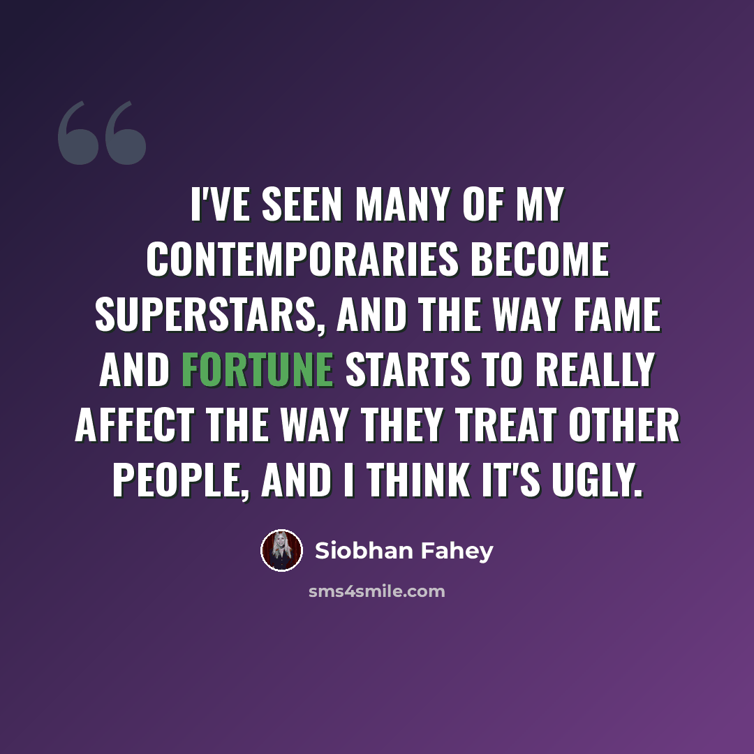 “I've seen many of my contemporaries become superstars, and the way fame and fortune starts to really affect the way they treat other people, and I think it's ugly.” quote by Siobhan Fahey