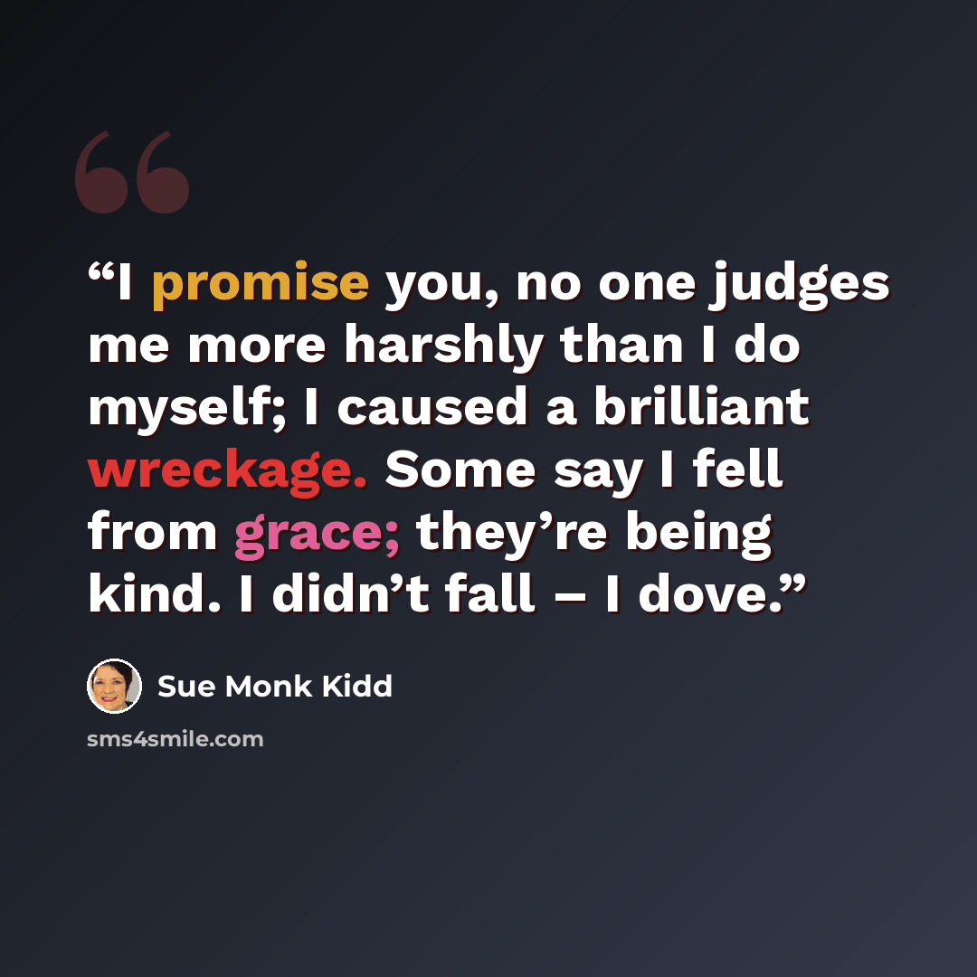 “I promise you, no one judges me more harshly than I do myself; I caused a brilliant wreckage. Some say I fell from grace; they’re being kind. I didn’t fall – I dove.” quote by Sue Monk Kidd