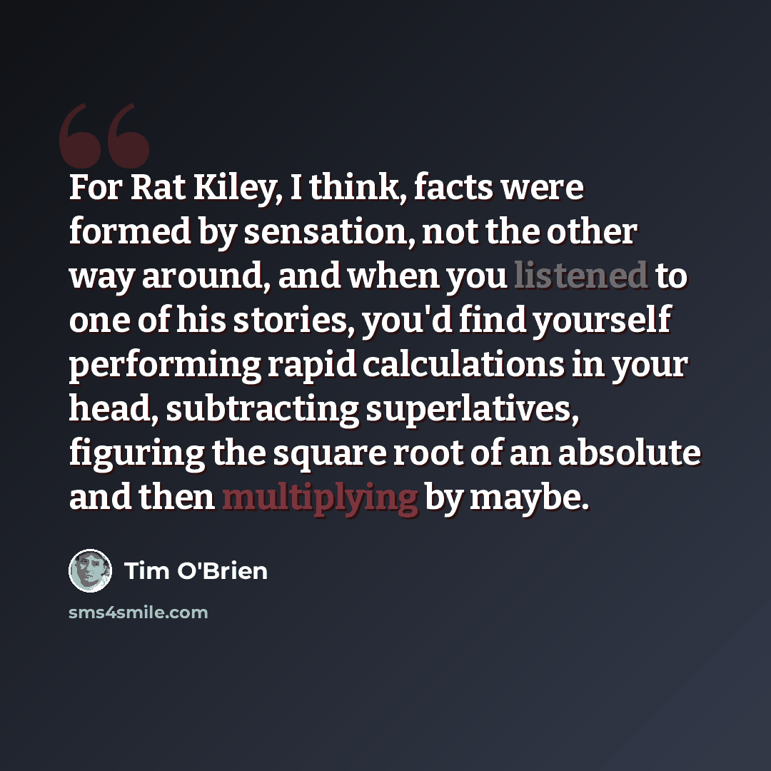 “For Rat Kiley, I think, facts were formed by sensation, not the other way around, and when you listened to one of his stories, you'd find yourself performing rapid calculations in your head, subtracting superlatives, figuring the square root of an absolute and then multiplying by maybe.” quote by Tim O'Brien