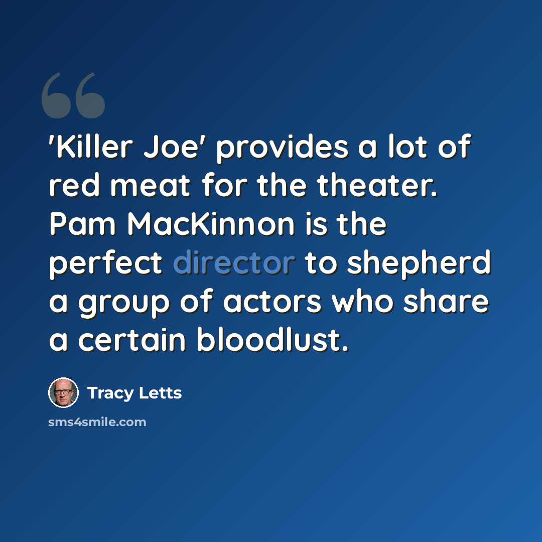 “'Killer Joe' provides a lot of red meat for the theater. Pam MacKinnon is the perfect director to shepherd a group of actors who share a certain bloodlust.” quote by Tracy Letts