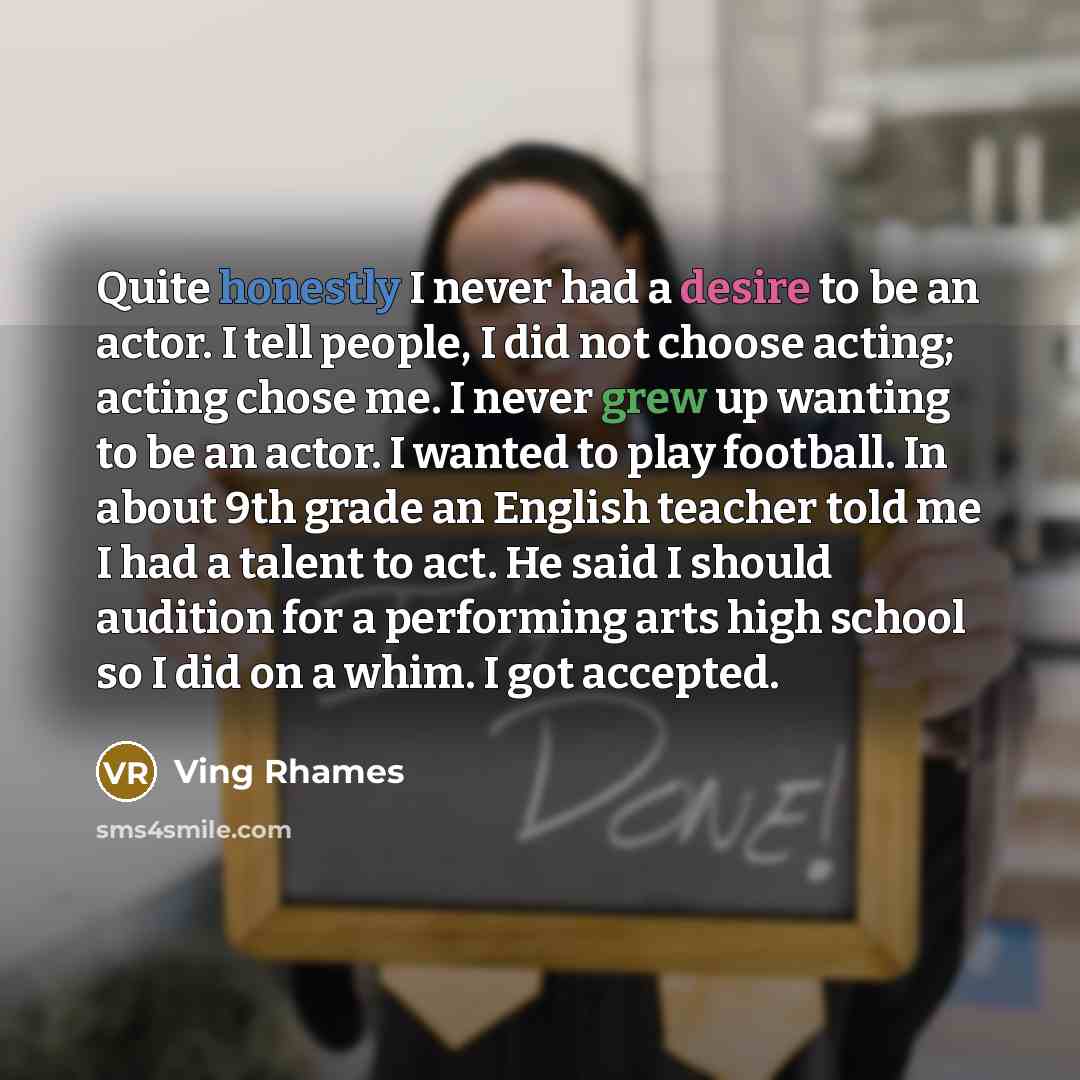 “Quite honestly I never had a desire to be an actor. I tell people, I did not choose acting; acting chose me. I never grew up wanting to be an actor. I wanted to play football. In about 9th grade an English teacher told me I had a talent to act. He said I should audition for a performing arts high…” quote by Ving Rhames