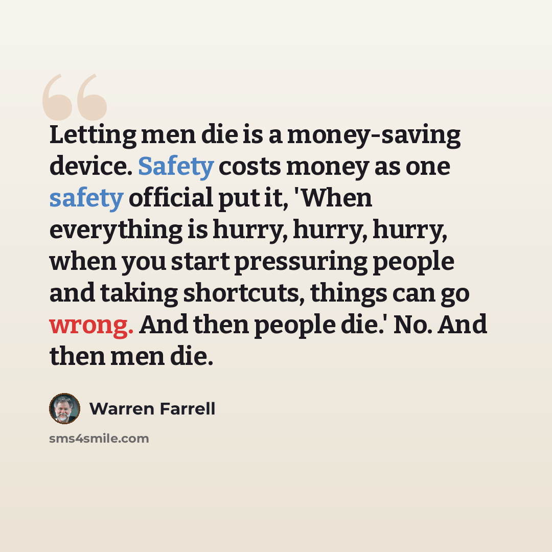 “Letting men die is a money-saving device. Safety costs money as one safety official put it, 'When everything is hurry, hurry, hurry, when you start pressuring people and taking shortcuts, things can go wrong. And then people die.' No. And then men die.” quote by Warren Farrell